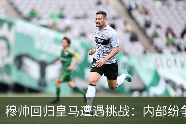 穆帅回归皇马遭遇挑战：内部纷争加剧，姆巴佩风波引发不满